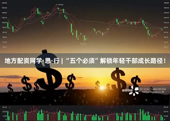 地方配资网学·思·行 | “五个必须”解锁年轻干部成长路径！