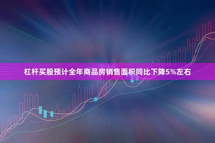 杠杆买股预计全年商品房销售面积同比下降5%左右