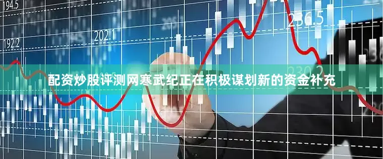 配资炒股评测网寒武纪正在积极谋划新的资金补充