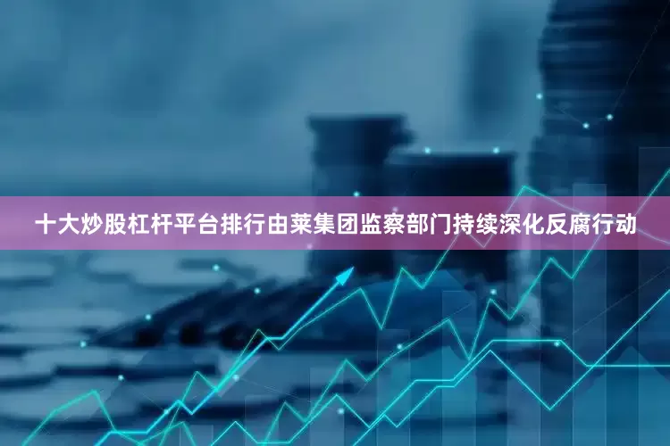 十大炒股杠杆平台排行由莱集团监察部门持续深化反腐行动