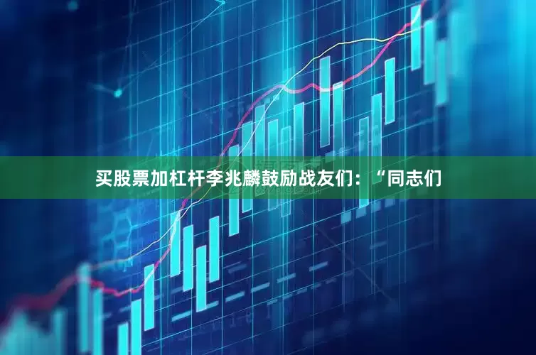 买股票加杠杆李兆麟鼓励战友们：“同志们