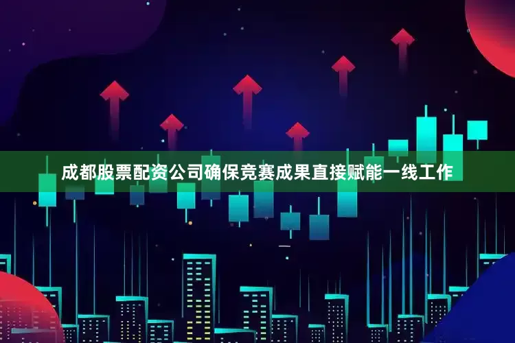 成都股票配资公司确保竞赛成果直接赋能一线工作