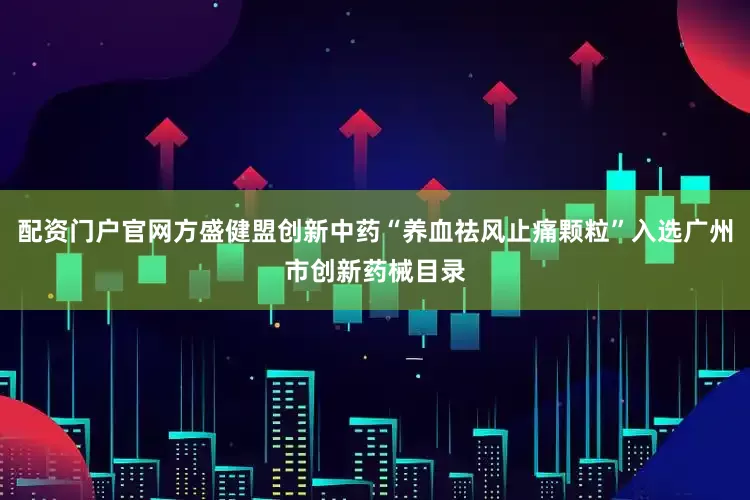 配资门户官网方盛健盟创新中药“养血祛风止痛颗粒”入选广州市创新药械目录