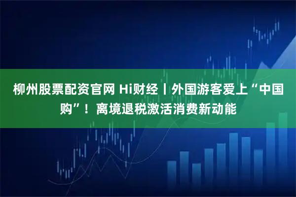 柳州股票配资官网 Hi财经丨外国游客爱上“中国购”！离境退税激活消费新动能