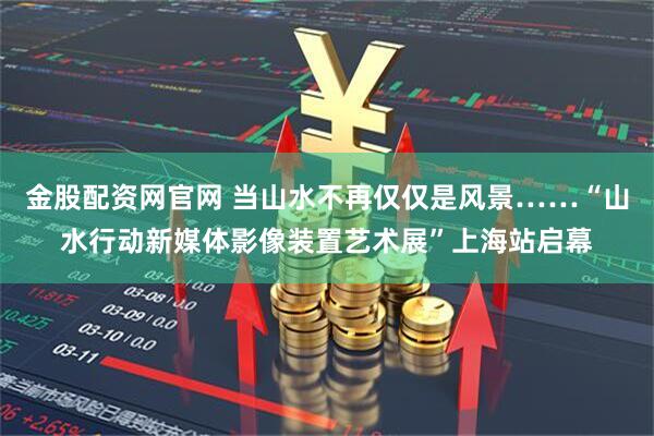 金股配资网官网 当山水不再仅仅是风景……“山水行动新媒体影像装置艺术展”上海站启幕