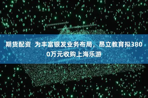 期货配资  为丰富银发业务布局，昂立教育拟3800万元收购上海乐游