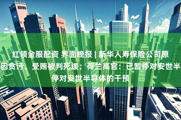 红领金服配资 界面晚报 | 新华人寿保险公司原董事长李全因贪污、受贿被判死缓;荷兰高官:已暂停对安世半导体的干预