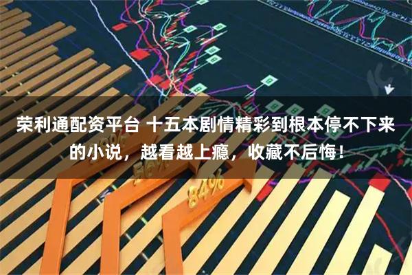 荣利通配资平台 十五本剧情精彩到根本停不下来的小说，越看越上瘾，收藏不后悔！