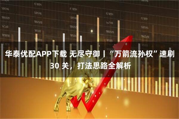 华泰优配APP下载 无尽守御丨“万箭流孙权”速刷 30 关，打法思路全解析