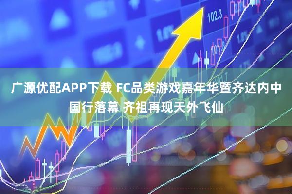 广源优配APP下载 FC品类游戏嘉年华暨齐达内中国行落幕 齐祖再现天外飞仙