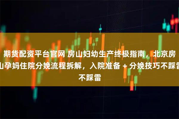 期货配资平台官网 房山妇幼生产终极指南,北京房山孕妈住院分娩流程拆解,入院准备 + 分娩技巧不踩雷