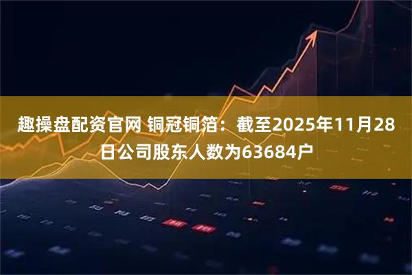 趣操盘配资官网 铜冠铜箔：截至2025年11月28日公司股东人数为63684户