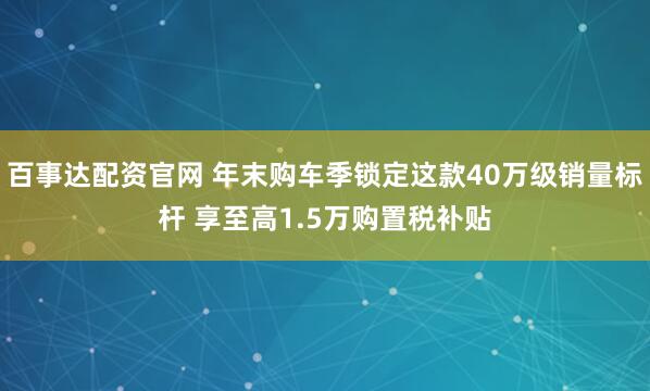 百事达配资官网 年末购车季锁定这款40万级销量标杆 享至高1.5万购置税补贴