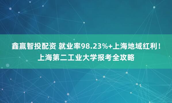 鑫赢智投配资 就业率98.23%+上海地域红利！上海第二工业大学报考全攻略