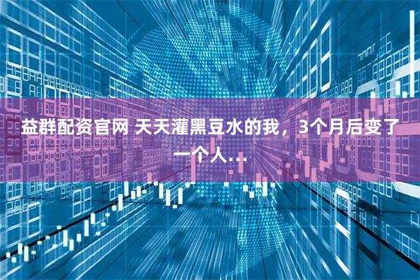 益群配资官网 天天灌黑豆水的我，3个月后变了一个人…