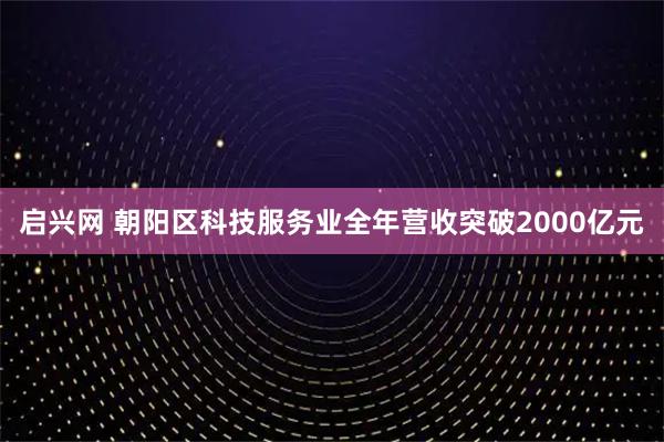 启兴网 朝阳区科技服务业全年营收突破2000亿元