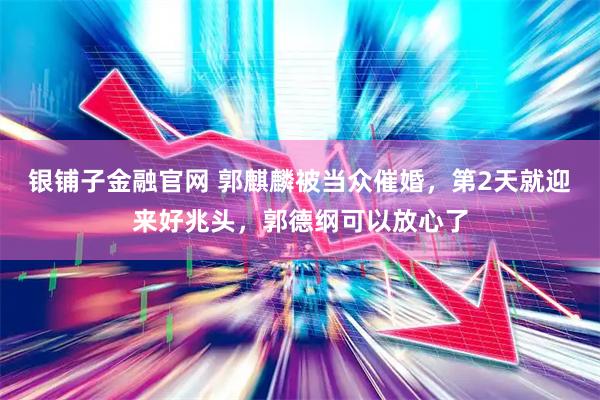 银铺子金融官网 郭麒麟被当众催婚，第2天就迎来好兆头，郭德纲可以放心了