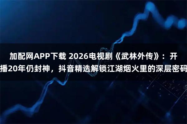 加配网APP下载 2026电视剧《武林外传》:开播20年仍封神,抖音精选解锁江湖烟火里的深层密码