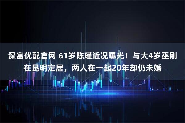 深富优配官网 61岁陈瑾近况曝光!与大4岁巫刚在昆明定居,两人在一起20年却仍未婚