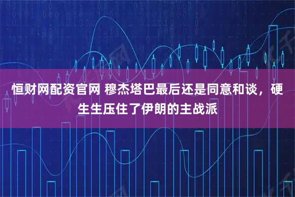 恒财网配资官网 穆杰塔巴最后还是同意和谈,硬生生压住了伊朗的主战派