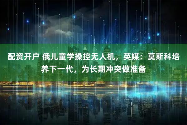 配资开户 俄儿童学操控无人机,英媒:莫斯科培养下一代,为长期冲突做准备