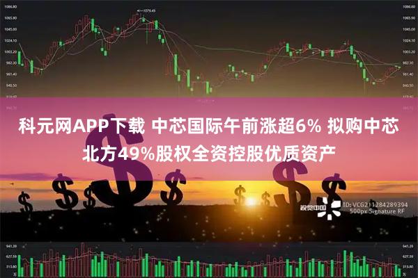 科元网APP下载 中芯国际午前涨超6% 拟购中芯北方49%股权全资控股优质资产