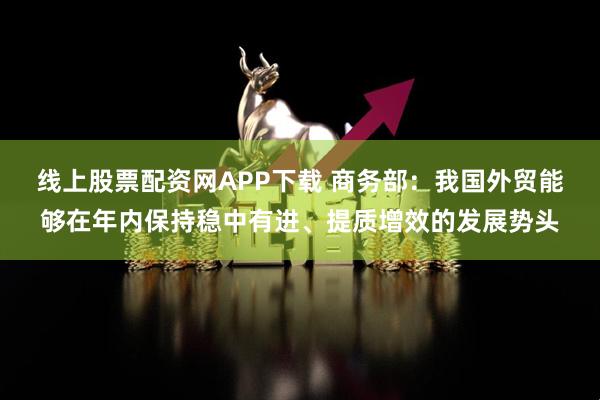 线上股票配资网APP下载 商务部：我国外贸能够在年内保持稳中有进、提质增效的发展势头