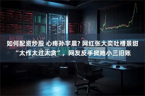 如何配资炒股 心疼孙宇晨? 网红张大奕吐槽景甜“太作太过太贪”，网友反手掀她小三旧账