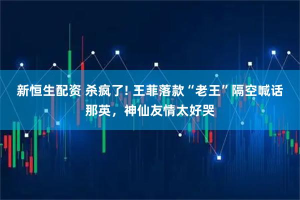 新恒生配资 杀疯了! 王菲落款“老王”隔空喊话那英，神仙友情太好哭