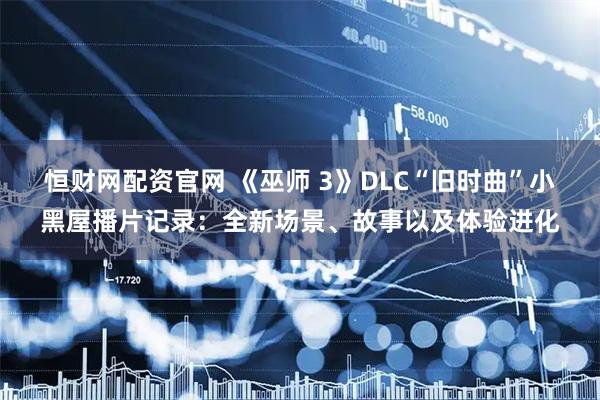恒财网配资官网 《巫师 3》DLC“旧时曲”小黑屋播片记录：全新场景、故事以及体验进化